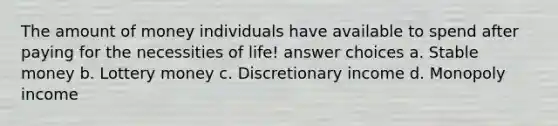 The amount of money individuals have available to spend after paying for the necessities of life! answer choices a. Stable money b. Lottery money c. Discretionary income d. Monopoly income