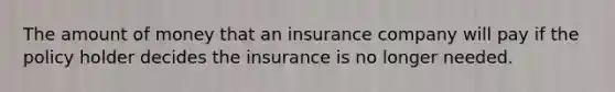 The amount of money that an insurance company will pay if the policy holder decides the insurance is no longer needed.