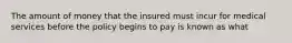 The amount of money that the insured must incur for medical services before the policy begins to pay is known as what