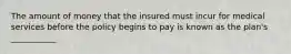 The amount of money that the insured must incur for medical services before the policy begins to pay is known as the plan's ___________