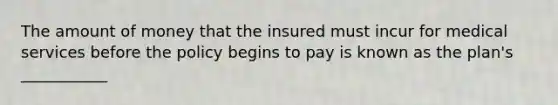 The amount of money that the insured must incur for medical services before the policy begins to pay is known as the plan's ___________