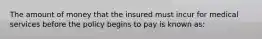 The amount of money that the insured must incur for medical services before the policy begins to pay is known as: