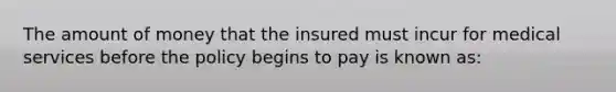 The amount of money that the insured must incur for medical services before the policy begins to pay is known as: