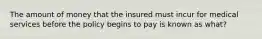 The amount of money that the insured must incur for medical services before the policy begins to pay is known as what?