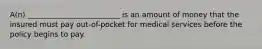 A(n) _________________________ is an amount of money that the insured must pay out-of-pocket for medical services before the policy begins to pay.