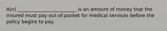 A(n) _________________________ is an amount of money that the insured must pay out-of-pocket for medical services before the policy begins to pay.