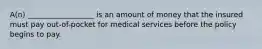 A(n) __________________ is an amount of money that the insured must pay out-of-pocket for medical services before the policy begins to pay.