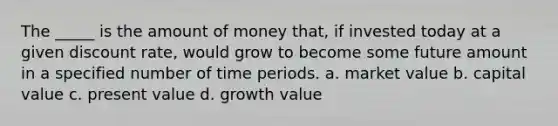 The _____ is the amount of money that, if invested today at a given discount rate, would grow to become some future amount in a specified number of time periods. a. market value b. capital value c. present value d. growth value