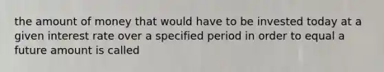 the amount of money that would have to be invested today at a given interest rate over a specified period in order to equal a future amount is called