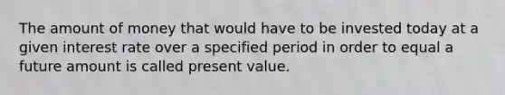 The amount of money that would have to be invested today at a given interest rate over a specified period in order to equal a future amount is called present value.