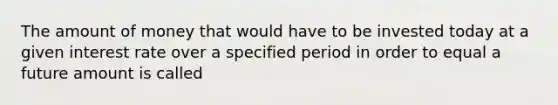 The amount of money that would have to be invested today at a given interest rate over a specified period in order to equal a future amount is called