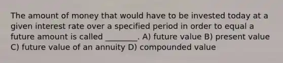 The amount of money that would have to be invested today at a given interest rate over a specified period in order to equal a future amount is called ________. A) future value B) present value C) future value of an annuity D) compounded value