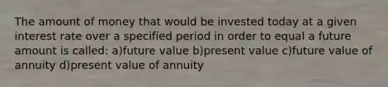 The amount of money that would be invested today at a given interest rate over a specified period in order to equal a future amount is called: a)future value b)present value c)future value of annuity d)present value of annuity