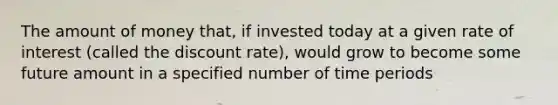 The amount of money that, if invested today at a given rate of interest (called the discount rate), would grow to become some future amount in a specified number of time periods