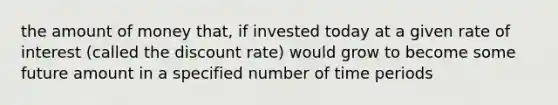 the amount of money that, if invested today at a given rate of interest (called the discount rate) would grow to become some future amount in a specified number of time periods