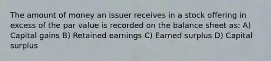 The amount of money an issuer receives in a stock offering in excess of the par value is recorded on the balance sheet as: A) Capital gains B) Retained earnings C) Earned surplus D) Capital surplus