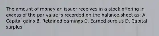 The amount of money an issuer receives in a stock offering in excess of the par value is recorded on the balance sheet as: A. Capital gains B. Retained earnings C. Earned surplus D. Capital surplus