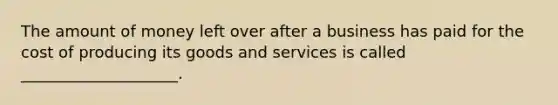 The amount of money left over after a business has paid for the cost of producing its goods and services is called ____________________.