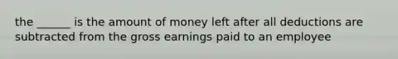 the ______ is the amount of money left after all deductions are subtracted from the gross earnings paid to an employee