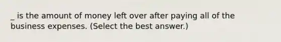 _ is the amount of money left over after paying all of the business expenses. (Select the best answer.)