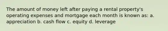 The amount of money left after paying a rental property's operating expenses and mortgage each month is known as: a. appreciation b. cash flow c. equity d. leverage