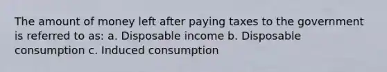 The amount of money left after paying taxes to the government is referred to as: a. Disposable income b. Disposable consumption c. Induced consumption