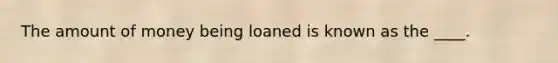 The amount of money being loaned is known as the ____.