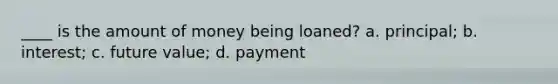 ____ is the amount of money being loaned? a. principal; b. interest; c. future value; d. payment