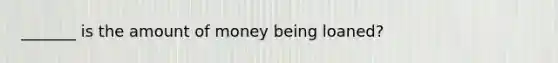 _______ is the amount of money being loaned?
