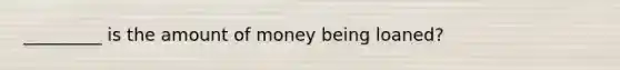 _________ is the amount of money being loaned?