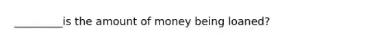 _________is the amount of money being loaned?