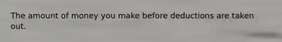 The amount of money you make before deductions are taken out.