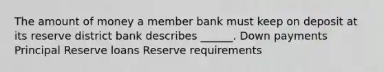 The amount of money a member bank must keep on deposit at its reserve district bank describes ______. Down payments Principal Reserve loans Reserve requirements