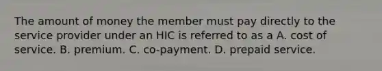 The amount of money the member must pay directly to the service provider under an HIC is referred to as a A. cost of service. B. premium. C. co-payment. D. prepaid service.