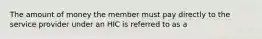 The amount of money the member must pay directly to the service provider under an HIC is referred to as a