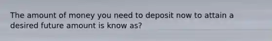 The amount of money you need to deposit now to attain a desired future amount is know as?