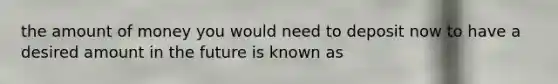 the amount of money you would need to deposit now to have a desired amount in the future is known as