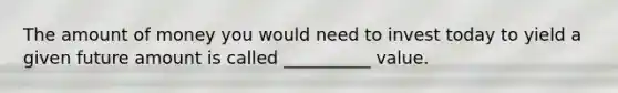 The amount of money you would need to invest today to yield a given future amount is called __________ value.