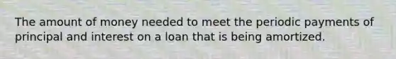 The amount of money needed to meet the periodic payments of principal and interest on a loan that is being amortized.