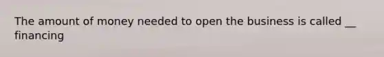 The amount of money needed to open the business is called __ financing