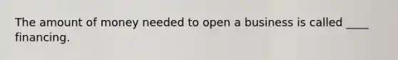 The amount of money needed to open a business is called ____ financing.