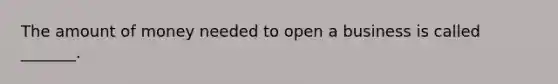 The amount of money needed to open a business is called _______.