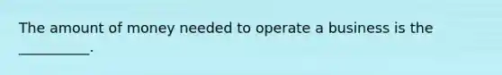 The amount of money needed to operate a business is the __________.