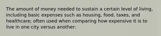 The amount of money needed to sustain a certain level of living, including basic expenses such as housing, food, taxes, and healthcare; often used when comparing how expensive it is to live in one city versus another: