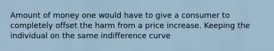 Amount of money one would have to give a consumer to completely offset the harm from a price increase. Keeping the individual on the same indifference curve