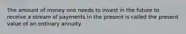 The amount of money one needs to invest in the future to receive a stream of payments in the present is called the present value of an ordinary annuity.