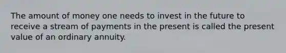 The amount of money one needs to invest in the future to receive a stream of payments in the present is called the present value of an ordinary annuity.