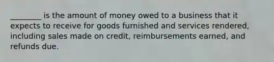 ________ is the amount of money owed to a business that it expects to receive for goods furnished and services rendered, including sales made on credit, reimbursements earned, and refunds due.