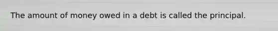 The amount of money owed in a debt is called the principal.