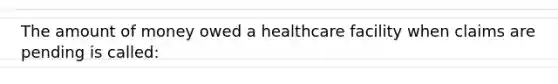 The amount of money owed a healthcare facility when claims are pending is called: